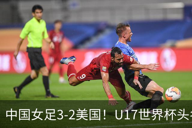 中国女足3-2美国！U17世界杯头名出线 将战法国 刘雨希世界波+双响